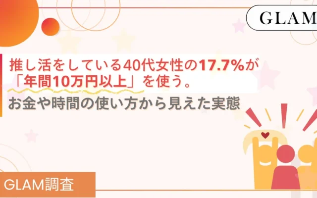 40代女性の「推し活」実態調査：年間10万円以上使う人が17.7%、お金や時間の使い方から見えた家計と楽しみのバランス【GLAM調査】